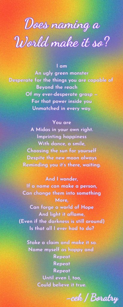 A poem by Boaratry titled "Does naming a World make it so." It reads as follows:

I am
An ugly green monster
Desperate for the things you are capable of 
Beyond the reach      
Of my ever-desperate grasp —
For that power inside you
Unmatched in every way.

You are
A Midas in your own right.
Imprinting happiness
With dance, a smile,
Choosing the sun for yourself
Despite the new moon always
Reminding you it’s there, waiting.

And I wonder,
If a name can make a person,
Can change them into something
More,
Can forge a world of Hope
And light it aflame,
(Even if the darkness is still around)
Is that all I ever had to do?

Stake a claim and make it so.
Name myself as happy and 
Repeat
Repeat
Repeat
Until even I, too,
Could believe it true.